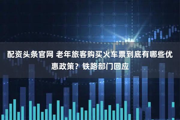 配资头条官网 老年旅客购买火车票到底有哪些优惠政策？铁路部门回应