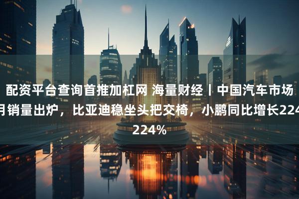 配资平台查询首推加杠网 海量财经丨中国汽车市场6月销量出炉，比亚迪稳坐头把交椅，小鹏同比增长224%
