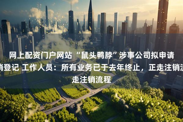 网上配资门户网站 “鼠头鸭脖”涉事公司拟申请注销登记 工作人员：所有业务已于去年终止，正走注销流程