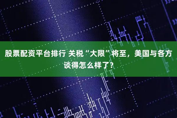 股票配资平台排行 关税“大限”将至，美国与各方谈得怎么样了？