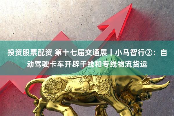 投资股票配资 第十七届交通展丨小马智行②：自动驾驶卡车开辟干线和专线物流货运