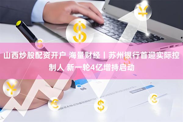山西炒股配资开户 海量财经丨苏州银行首迎实际控制人 新一轮4亿增持启动