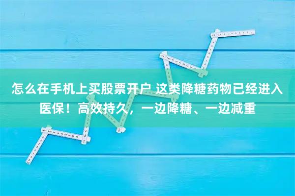 怎么在手机上买股票开户 这类降糖药物已经进入医保！高效持久，一边降糖、一边减重
