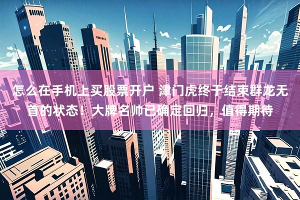 怎么在手机上买股票开户 津门虎终于结束群龙无首的状态！大牌名帅已确定回归，值得期待