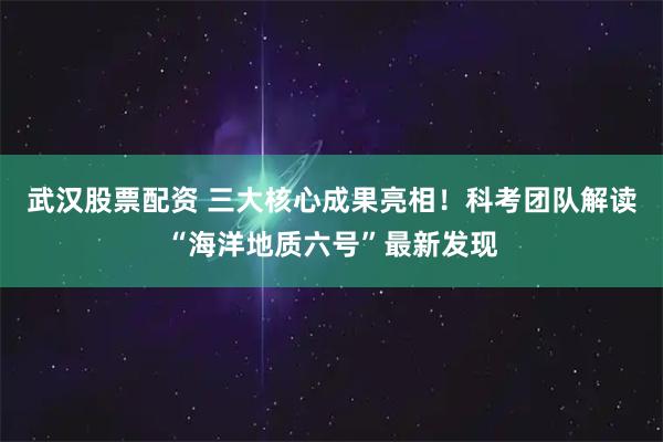 武汉股票配资 三大核心成果亮相！科考团队解读“海洋地质六号”最新发现