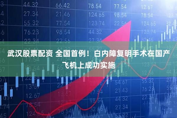 武汉股票配资 全国首例！白内障复明手术在国产飞机上成功实施