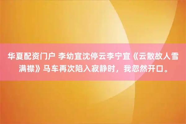 华夏配资门户 李幼宜沈停云李宁宜《云散故人雪满襟》马车再次陷入寂静时，我忽然开口。