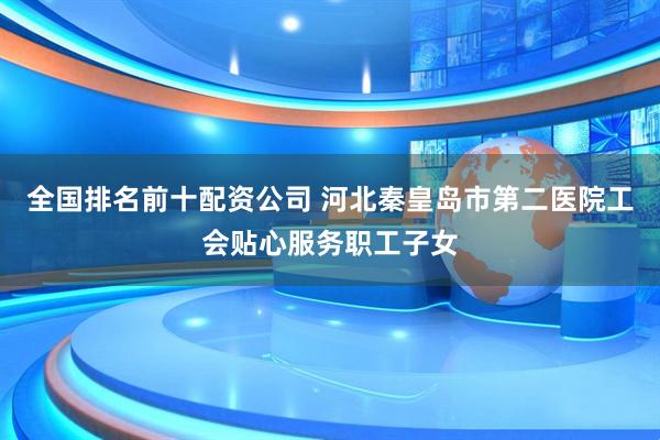 全国排名前十配资公司 河北秦皇岛市第二医院工会贴心服务职工子女