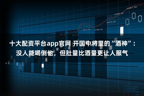 十大配资平台app官网 开国中将里的“酒神”：没人能喝倒他，但肚量比酒量更让人服气