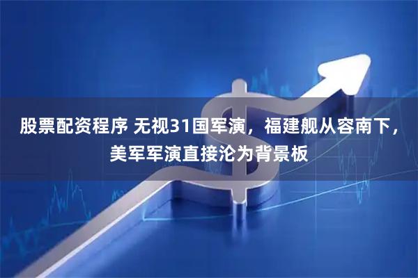 股票配资程序 无视31国军演，福建舰从容南下，美军军演直接沦为背景板