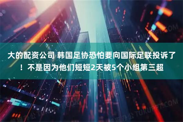 大的配资公司 韩国足协恐怕要向国际足联投诉了！不是因为他们短短2天被5个小组第三超